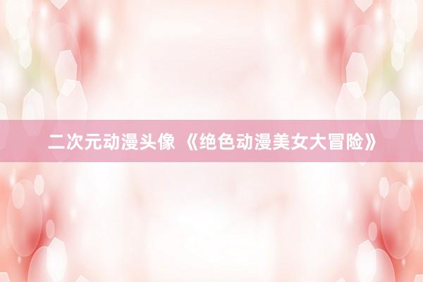 二次元动漫头像 《绝色动漫美女大冒险》
