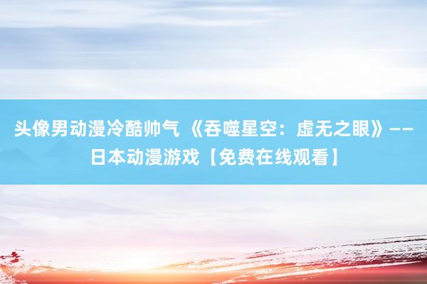 头像男动漫冷酷帅气 《吞噬星空：虚无之眼》——日本动漫游戏【免费在线观看】
