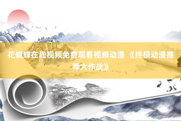 花蝴蝶在线视频免费观看视频动漫 《终极动漫推荐大作战》