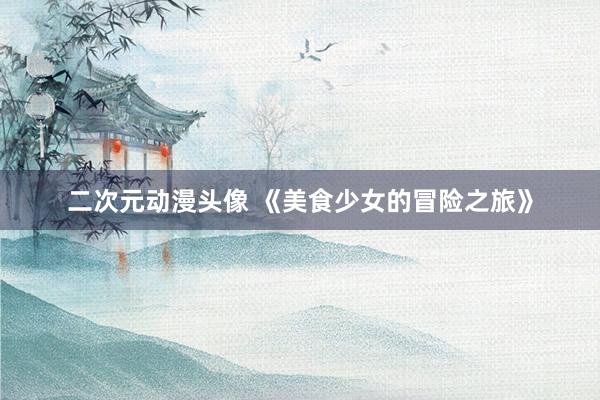 二次元动漫头像 《美食少女的冒险之旅》