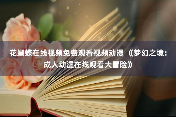 花蝴蝶在线视频免费观看视频动漫 《梦幻之境：成人动漫在线观看大冒险》