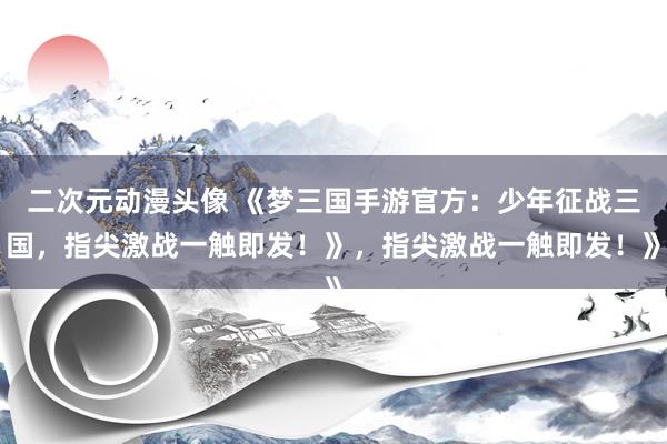 二次元动漫头像 《梦三国手游官方：少年征战三国，指尖激战一触即发！》，指尖激战一触即发！》