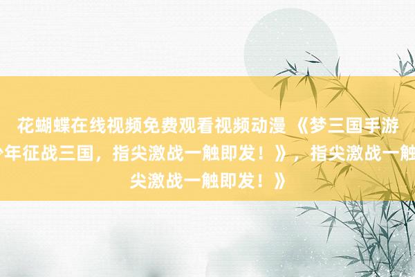 花蝴蝶在线视频免费观看视频动漫 《梦三国手游官方：少年征战三国，指尖激战一触即发！》，指尖激战一触即发！》