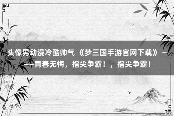 头像男动漫冷酷帅气 《梦三国手游官网下载》 ———青春无悔，指尖争霸！，指尖争霸！