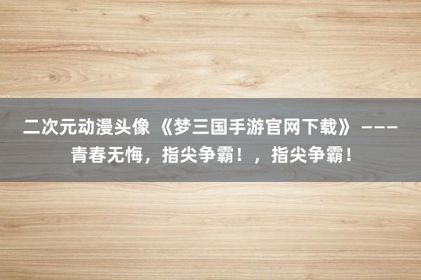 二次元动漫头像 《梦三国手游官网下载》 ———青春无悔，指尖争霸！，指尖争霸！