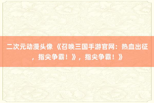 二次元动漫头像 《召唤三国手游官网：热血出征，指尖争霸！》，指尖争霸！》
