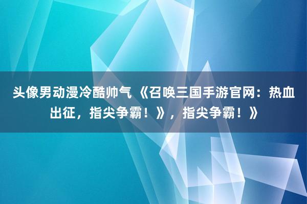 头像男动漫冷酷帅气 《召唤三国手游官网：热血出征，指尖争霸！》，指尖争霸！》
