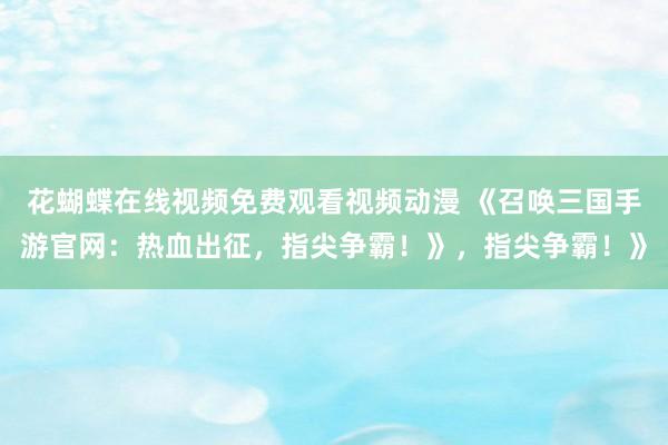 花蝴蝶在线视频免费观看视频动漫 《召唤三国手游官网：热血出征，指尖争霸！》，指尖争霸！》