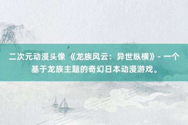 二次元动漫头像 《龙族风云：异世纵横》- 一个基于龙族主题的奇幻日本动漫游戏。