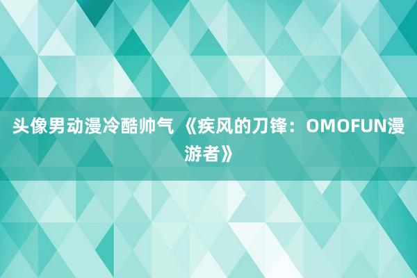 头像男动漫冷酷帅气 《疾风的刀锋：OMOFUN漫游者》