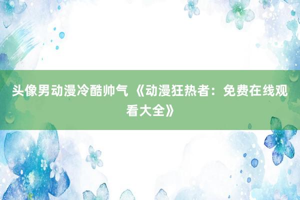 头像男动漫冷酷帅气 《动漫狂热者：免费在线观看大全》
