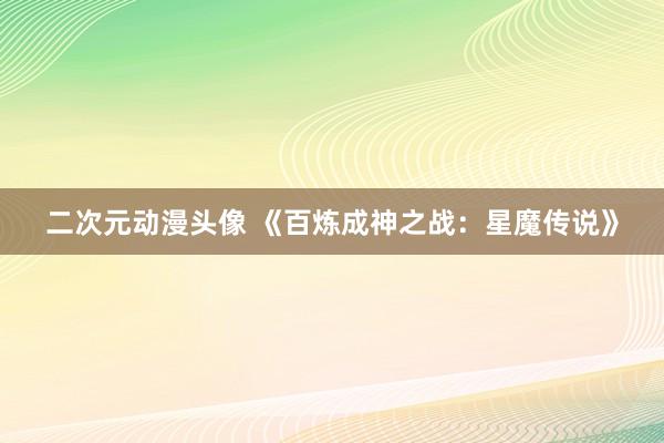 二次元动漫头像 《百炼成神之战：星魔传说》