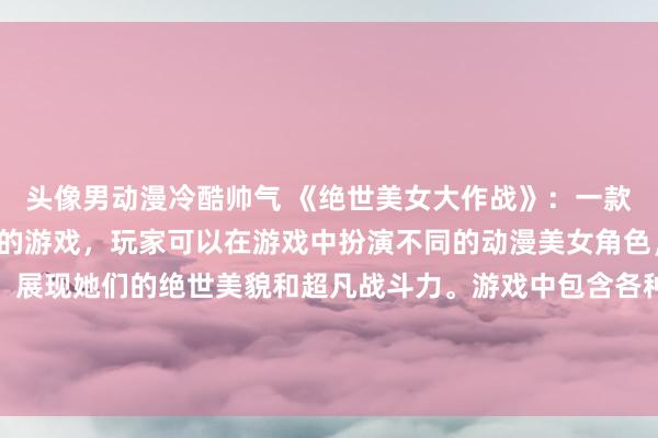 头像男动漫冷酷帅气 《绝世美女大作战》：一款以日本动漫美女为主题的游戏，玩家可以在游戏中扮演不同的动漫美女角色，参加各种战斗和挑战，展现她们的绝世美貌和超凡战斗力。游戏中包含各种角色定制和战斗模式，让玩家体验到不同的动漫美女魅力和乐趣。赢得每场战斗，成为最终的绝世美女冠军吧！