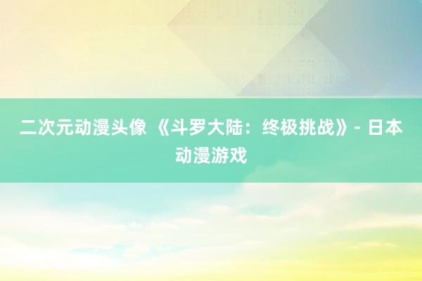 二次元动漫头像 《斗罗大陆：终极挑战》- 日本动漫游戏