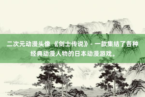 二次元动漫头像 《剑士传说》- 一款集结了各种经典动漫人物的日本动漫游戏。
