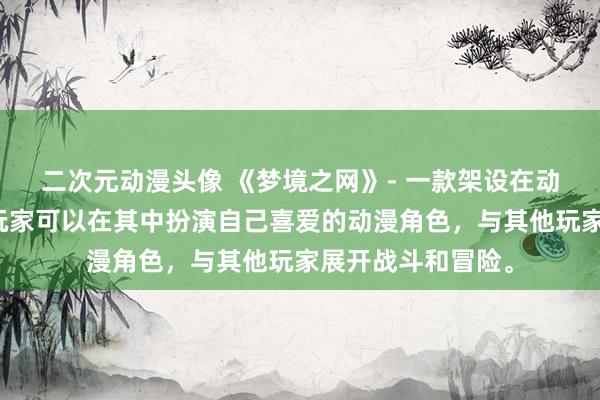 二次元动漫头像 《梦境之网》- 一款架设在动漫世界的网游，玩家可以在其中扮演自己喜爱的动漫角色，与其他玩家展开战斗和冒险。