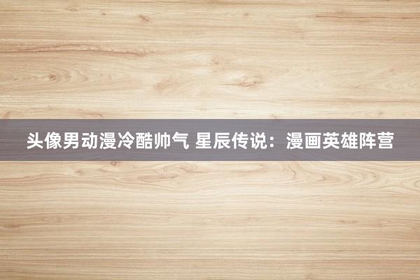头像男动漫冷酷帅气 星辰传说：漫画英雄阵营