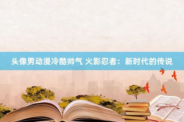 头像男动漫冷酷帅气 火影忍者：新时代的传说