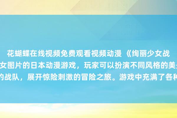 花蝴蝶在线视频免费观看视频动漫 《绚丽少女战队》- 一款充满动漫美女图片的日本动漫游戏，玩家可以扮演不同风格的美少女角色，组建强大的战队，展开惊险刺激的冒险之旅。游戏中充满了各种精彩的剧情和挑战，让玩家体验到无与伦比的乐趣与刺激。