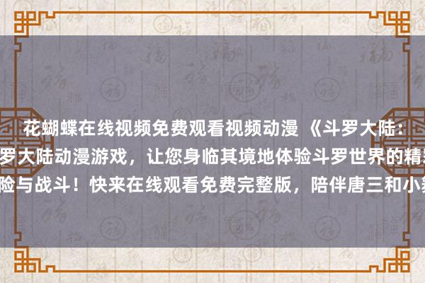 花蝴蝶在线视频免费观看视频动漫 《斗罗大陆：魂神传承》- 全新的斗罗大陆动漫游戏，让您身临其境地体验斗罗世界的精彩冒险与战斗！快来在线观看免费完整版，陪伴唐三和小舞一起成为斗罗大陆的传奇英雄！