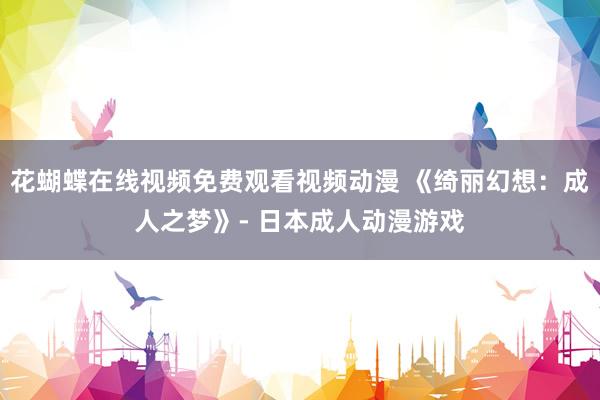 花蝴蝶在线视频免费观看视频动漫 《绮丽幻想：成人之梦》- 日本成人动漫游戏