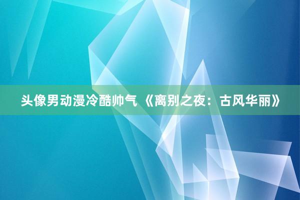 头像男动漫冷酷帅气 《离别之夜：古风华丽》