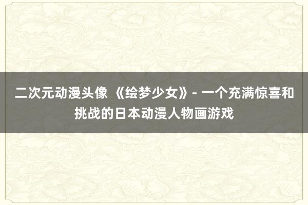 二次元动漫头像 《绘梦少女》- 一个充满惊喜和挑战的日本动漫人物画游戏