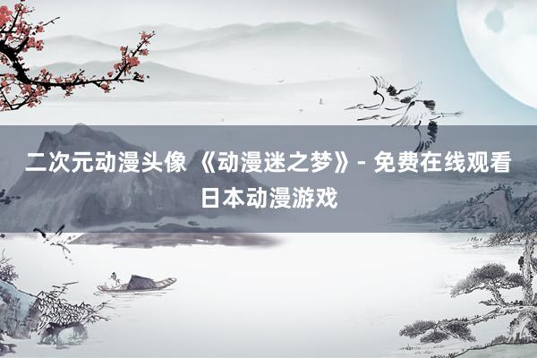 二次元动漫头像 《动漫迷之梦》- 免费在线观看日本动漫游戏