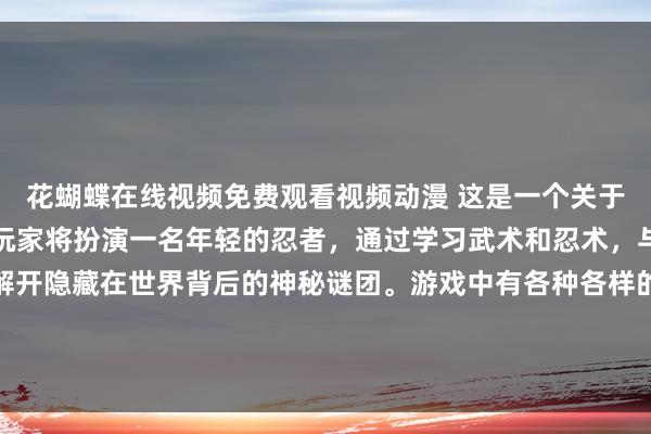 花蝴蝶在线视频免费观看视频动漫 这是一个关于忍者世界的冒险游戏，玩家将扮演一名年轻的忍者，通过学习武术和忍术，与其他忍者进行对抗，解开隐藏在世界背后的神秘谜团。游戏中有各种各样的动漫人物简笔画，让玩家感受到浓厚的日本动漫风格。快来挑战自己，成为最强的忍者吧！