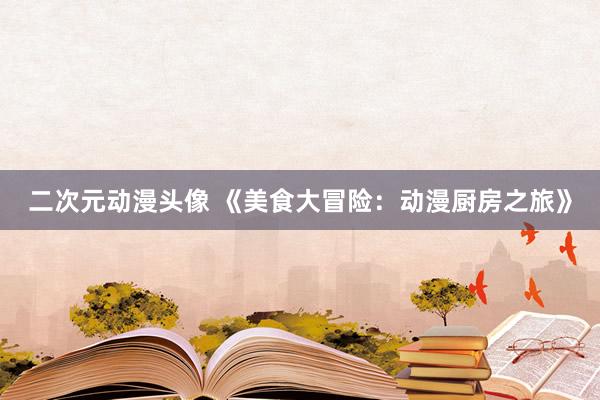二次元动漫头像 《美食大冒险：动漫厨房之旅》