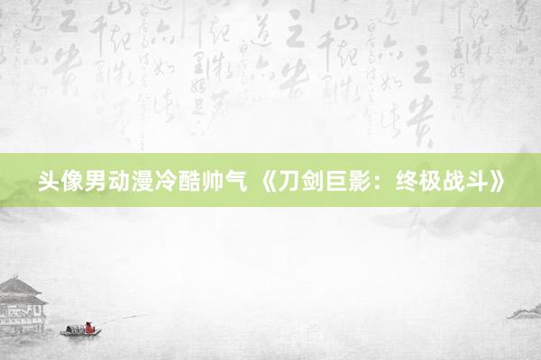 头像男动漫冷酷帅气 《刀剑巨影：终极战斗》