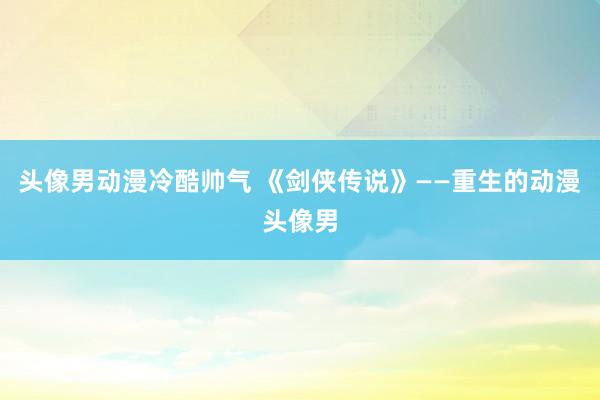 头像男动漫冷酷帅气 《剑侠传说》——重生的动漫头像男