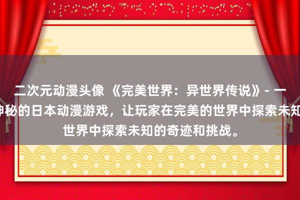 二次元动漫头像 《完美世界：异世界传说》- 一个充满冒险和神秘的日本动漫游戏，让玩家在完美的世界中探索未知的奇迹和挑战。