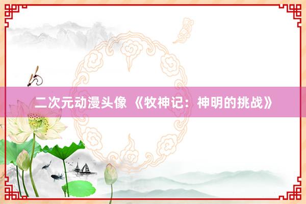 二次元动漫头像 《牧神记：神明的挑战》