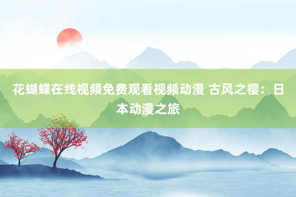 花蝴蝶在线视频免费观看视频动漫 古风之樱：日本动漫之旅