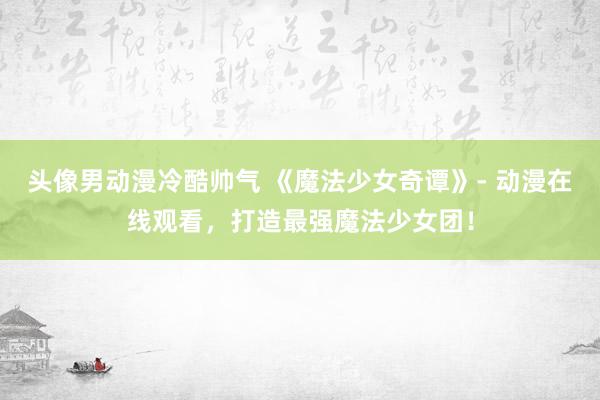 头像男动漫冷酷帅气 《魔法少女奇谭》- 动漫在线观看，打造最强魔法少女团！