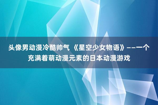 头像男动漫冷酷帅气 《星空少女物语》——一个充满着萌动漫元素的日本动漫游戏