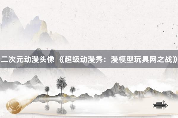 二次元动漫头像 《超级动漫秀：漫模型玩具网之战》