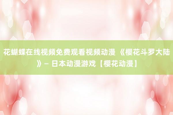 花蝴蝶在线视频免费观看视频动漫 《樱花斗罗大陆》— 日本动漫游戏【樱花动漫】