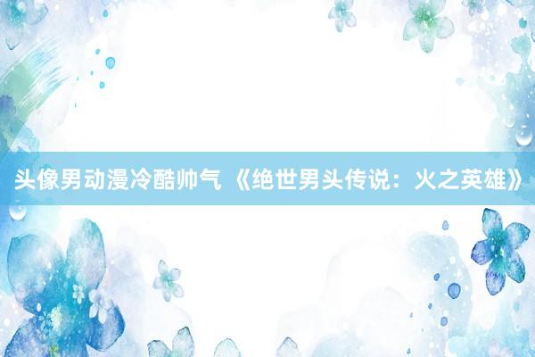 头像男动漫冷酷帅气 《绝世男头传说：火之英雄》