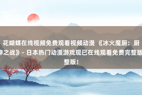 花蝴蝶在线视频免费观看视频动漫 《冰火魔厨：厨神之战》- 日本热门动漫游戏现已在线观看免费完整版！