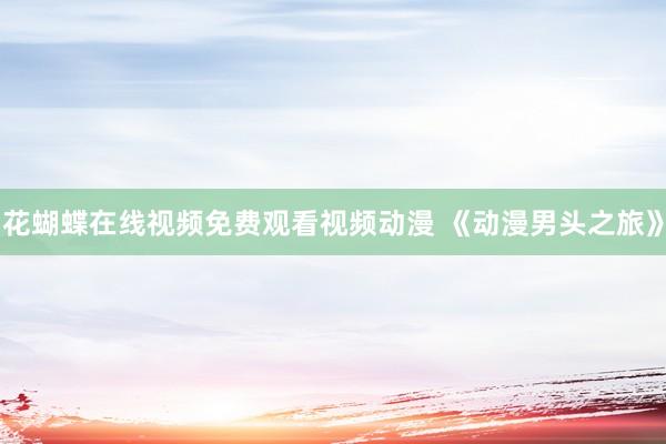 花蝴蝶在线视频免费观看视频动漫 《动漫男头之旅》
