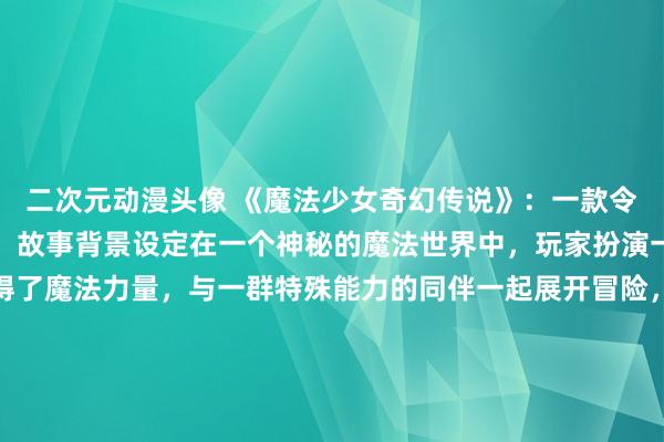 二次元动漫头像 《魔法少女奇幻传说》：一款令人沉浸的日本动漫游戏，故事背景设定在一个神秘的魔法世界中，玩家扮演一位普通少女，意外获得了魔法力量，与一群特殊能力的同伴一起展开冒险，揭开魔法世界的奇幻传说。动漫风格的画面细腻唯美，清新的BGM让玩家仿佛置身于一个童话般的世界中，引领玩家探索未知的世界和挑战各种魔法敌人，体验惊喜与感动并存的奇幻之旅。