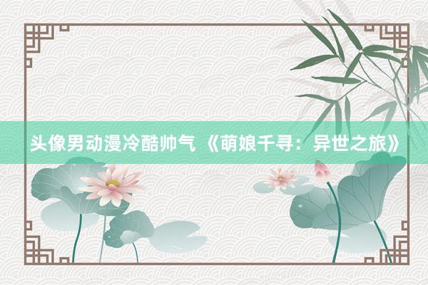 头像男动漫冷酷帅气 《萌娘千寻：异世之旅》