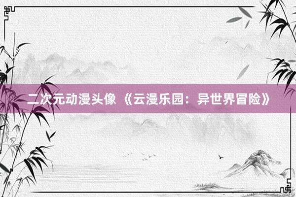 二次元动漫头像 《云漫乐园：异世界冒险》