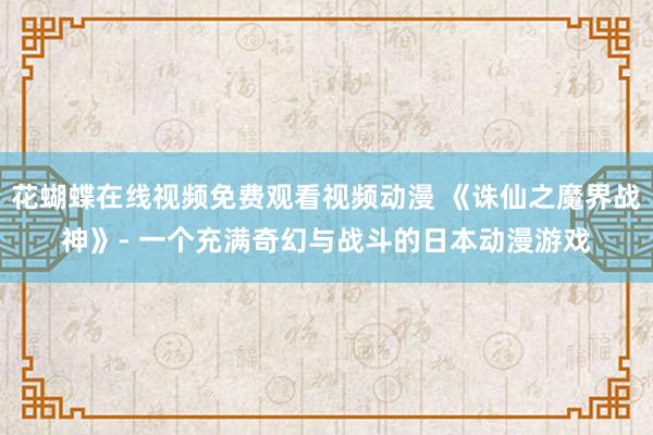花蝴蝶在线视频免费观看视频动漫 《诛仙之魔界战神》- 一个充满奇幻与战斗的日本动漫游戏
