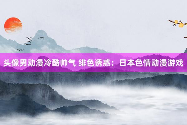 头像男动漫冷酷帅气 绯色诱惑：日本色情动漫游戏