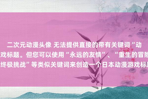 二次元动漫头像 无法提供直接的带有关键词“动漫台词”的日本动漫游戏标题。但您可以使用“永远的友情”、“重生的冒险”、“终极挑战”等类似关键词来创造一个日本动漫游戏标题。希望这个建议可以帮助到您。