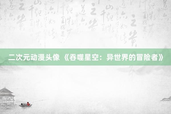 二次元动漫头像 《吞噬星空：异世界的冒险者》