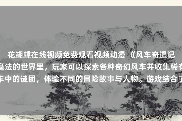 花蝴蝶在线视频免费观看视频动漫 《风车奇遇记》：在这个充满神秘和魔法的世界里，玩家可以探索各种奇幻风车并收集稀有物品，解开隐藏在风车中的谜团，体验不同的冒险故事与人物。游戏结合了动漫风格的温馨画面和刺激的战斗玩法，让玩家沉浸在一个充满惊喜和乐趣的冒险之旅中。